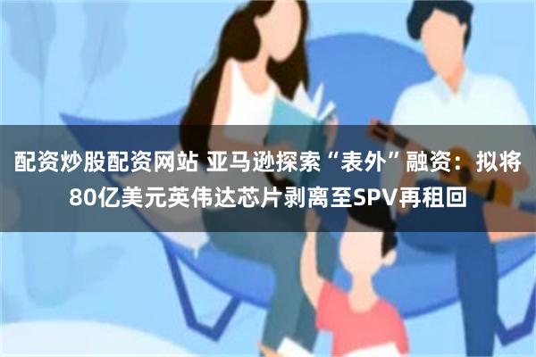 配资炒股配资网站 亚马逊探索“表外”融资：拟将80亿美元英伟达芯片剥离至SPV再租回