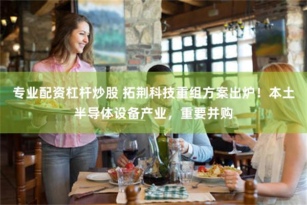 专业配资杠杆炒股 拓荆科技重组方案出炉!本土半导体设备产业,重要并购