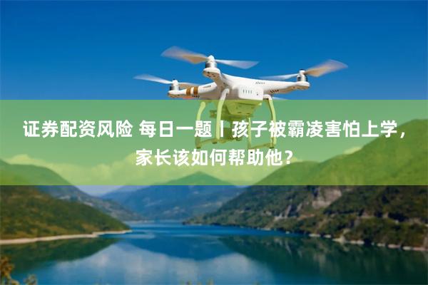 证券配资风险 每日一题丨孩子被霸凌害怕上学，家长该如何帮助他？