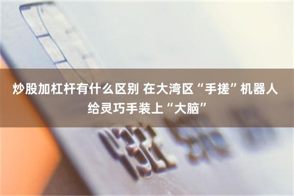 炒股加杠杆有什么区别 在大湾区“手搓”机器人 给灵巧手装上“大脑”