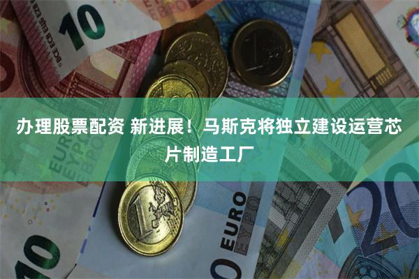 办理股票配资 新进展！马斯克将独立建设运营芯片制造工厂