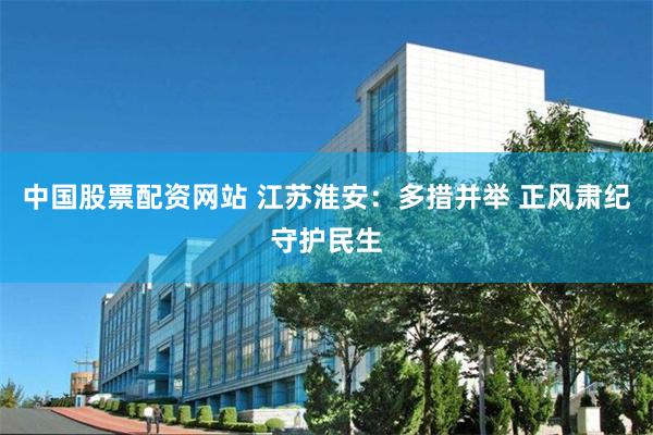 中国股票配资网站 江苏淮安：多措并举 正风肃纪守护民生
