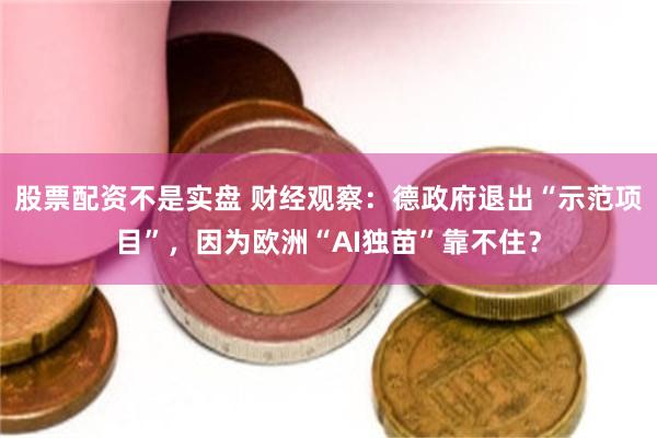 股票配资不是实盘 财经观察：德政府退出“示范项目”，因为欧洲“AI独苗”靠不住？