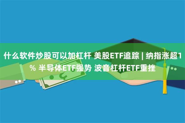什么软件炒股可以加杠杆 美股ETF追踪 | 纳指涨超1% 半导体ETF强势 波音杠杆ETF重挫