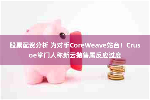股票配资分析 为对手CoreWeave站台！Crusoe掌门人称新云抛售属反应过度